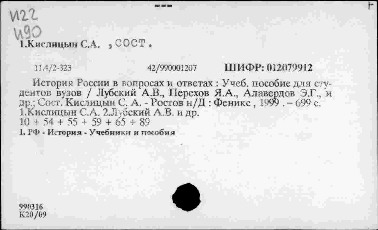 ﻿№11
\л90
Х.Кислицын С.А.
,сост.
11.4/2-323	42/990001207 ШИФР: 012079912
История России в вопросах и ответах Учеб, пособие для студентов вузов / Лубский А.В., Перехов Я.А., Алавердов Э.Г., и др.; Сост. Кислицын С. А. - Ростов н/Д : Феникс, 1999 . - 699 с. 1.Кислицын С,'.А. 2.Л\бский А.В и др.
10 + 54 + 55 + 59 + 65 + 89
1. РФ - История - Учебники и пособия
900316
К20/б9